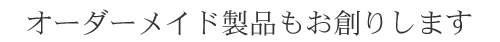 オーダーメイド製品もお創りします